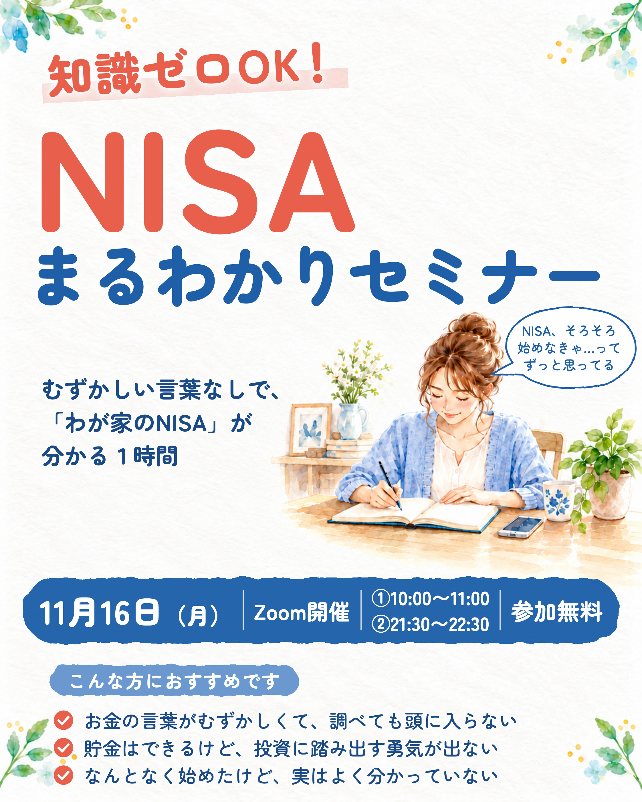 知識ゼロOK！NISAまるわかりセミナー。むずかしい言葉なしで、わが家のNISAが分かる１時間。11月16日（月）Zoom開催 ①10:00〜11:00 ②21:30〜22:30 参加無料。こんな方におすすめです。お金の言葉がむずかしくて、調べても頭に入らない。貯金はできるけど、投資に踏み出す勇気が出ない。なんとなく始めたけど、実はよく分かっていない