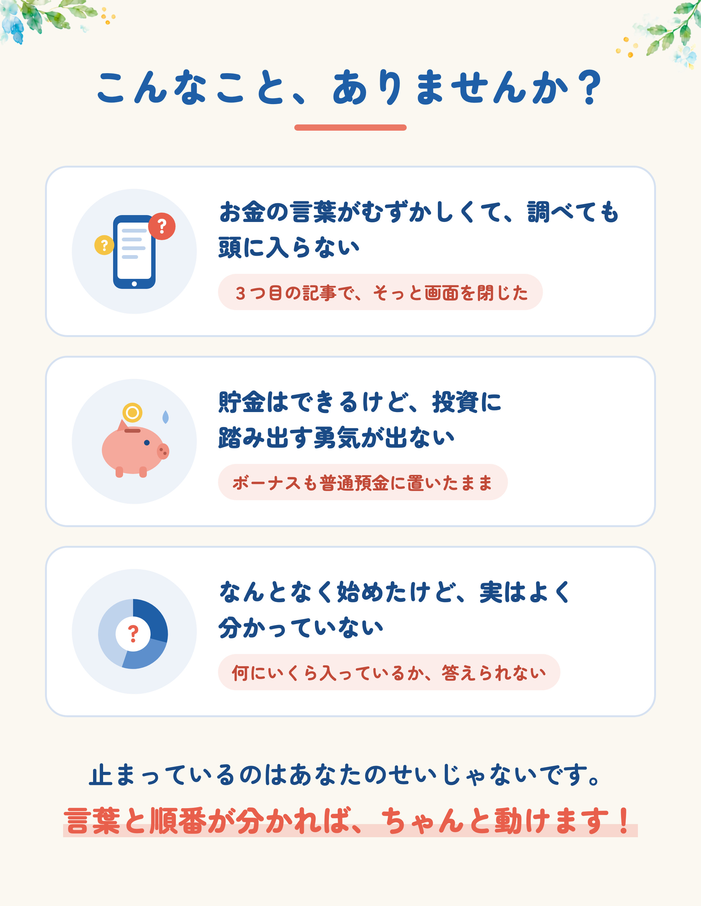 こんなこと、ありませんか？お金の言葉がむずかしくて、調べても頭に入らない。３つ目の記事で、そっと画面を閉じた。貯金はできるけど、投資に踏み出す勇気が出ない。ボーナスも普通預金に置いたまま。なんとなく始めたけど、実はよく分かっていない。何にいくら入っているか、答えられない。止まっているのはあなたのせいじゃないです。言葉と順番が分かれば、ちゃんと動けます！